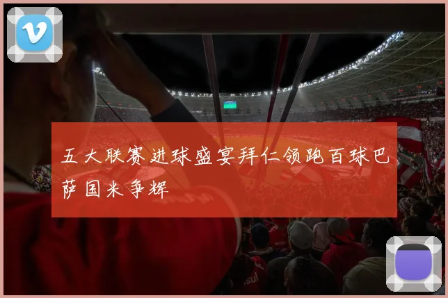 五大联赛进球盛宴拜仁领跑百球巴萨国米争辉