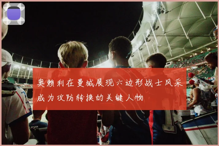 奥赖利在曼城展现六边形战士风采成为攻防转换的关键人物