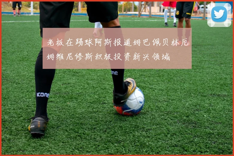 老板在踢球阿斯报道姆巴佩贝林厄姆维尼修斯积极投资新兴领域