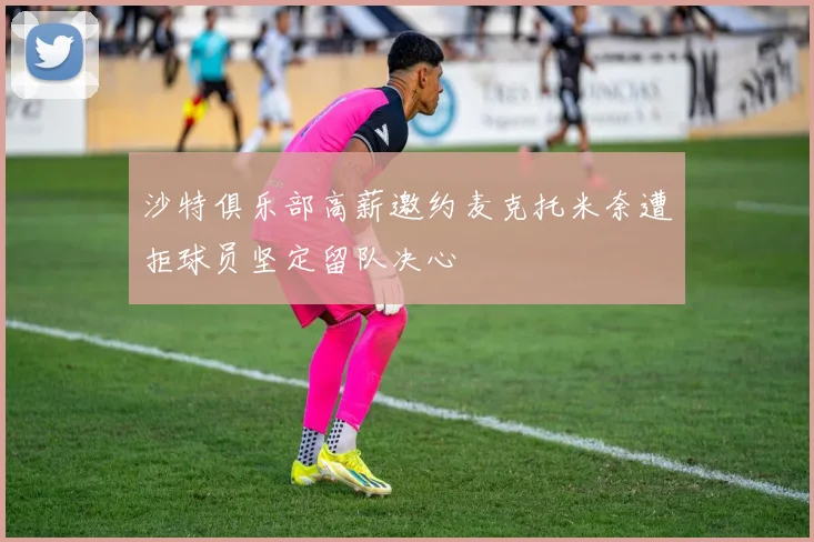 沙特俱乐部高薪邀约麦克托米奈遭拒球员坚定留队决心