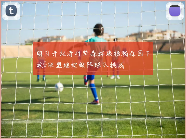 明日开拓者对阵森林狼杨瀚森因下放G联盟继续缺阵球队挑战