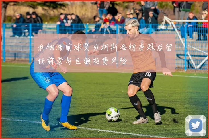 利物浦前球员分析斯洛特夺冠后留任前景与巨额花费风险