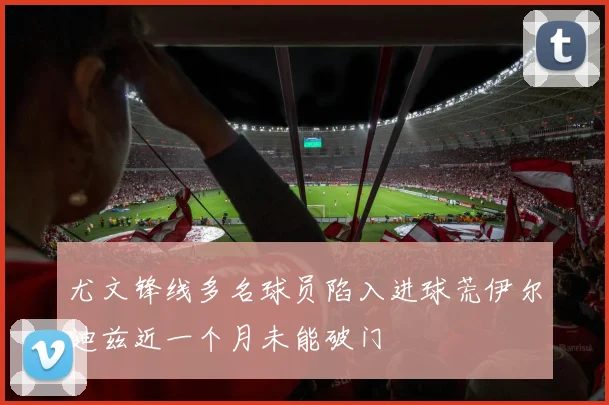 尤文锋线多名球员陷入进球荒伊尔迪兹近一个月未能破门