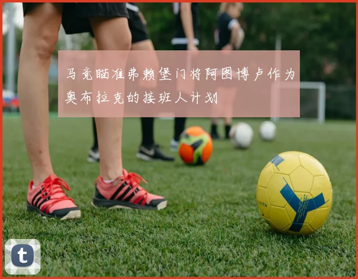 马竞瞄准弗赖堡门将阿图博卢作为奥布拉克的接班人计划