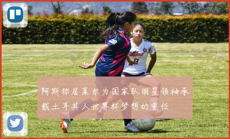 阿斯称居莱尔为国家队明星领袖承载土耳其人世界杯梦想的重任