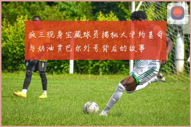 疯三现身宝藏球员揭秘大学约基奇与奶油贾巴尔外号背后的故事