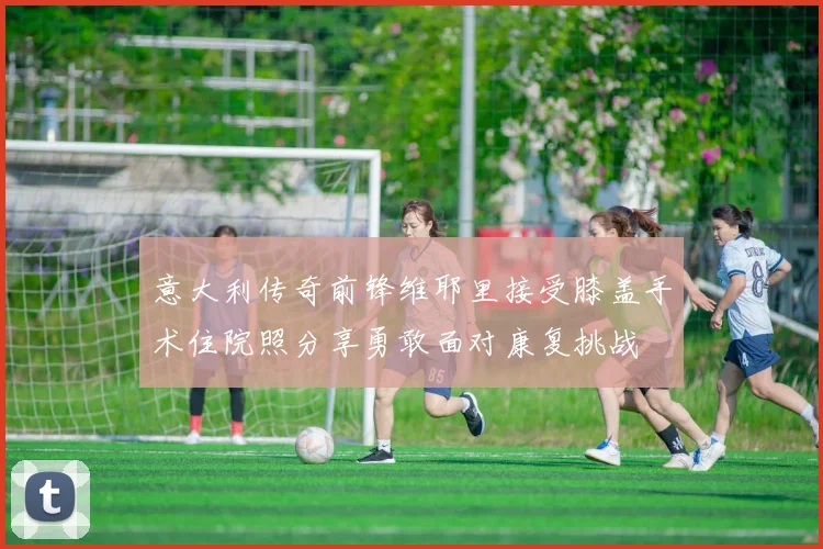 意大利传奇前锋维耶里接受膝盖手术住院照分享勇敢面对康复挑战