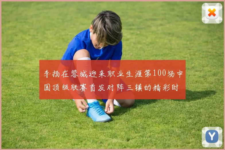 李扬在蓉城迎来职业生涯第100场中国顶级联赛首发对阵三镇的精彩时刻
