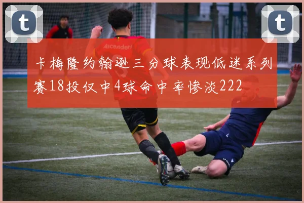 卡梅隆约翰逊三分球表现低迷系列赛18投仅中4球命中率惨淡222