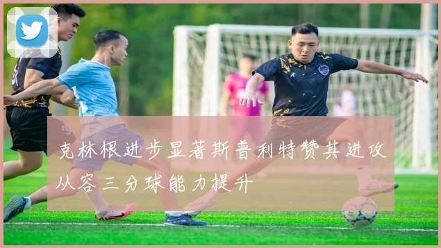 克林根进步显著斯普利特赞其进攻从容三分球能力提升