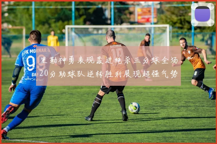 里勒神勇表现轰进绝杀三分球全场20分助球队逆转胜利展现超强气势