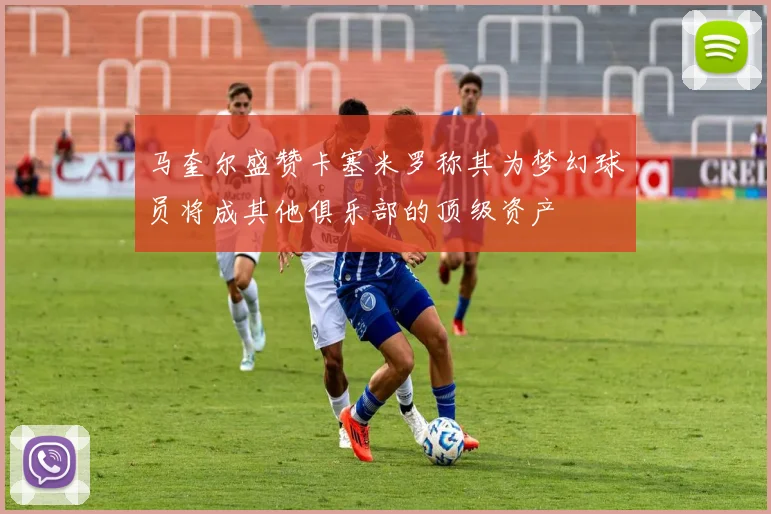 马奎尔盛赞卡塞米罗称其为梦幻球员将成其他俱乐部的顶级资产
