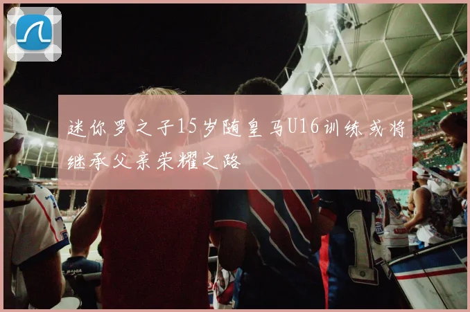 迷你罗之子15岁随皇马U16训练或将继承父亲荣耀之路