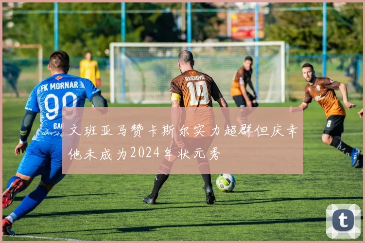 文班亚马赞卡斯尔实力超群但庆幸他未成为2024年状元秀
