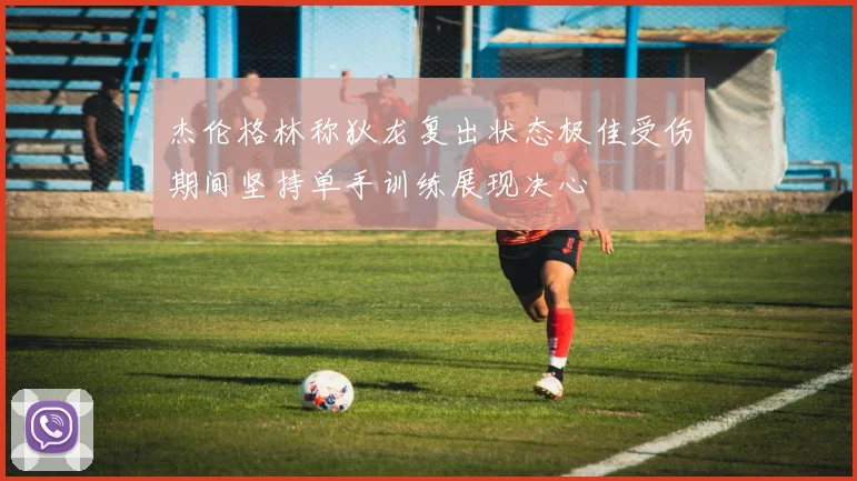 杰伦格林称狄龙复出状态极佳受伤期间坚持单手训练展现决心