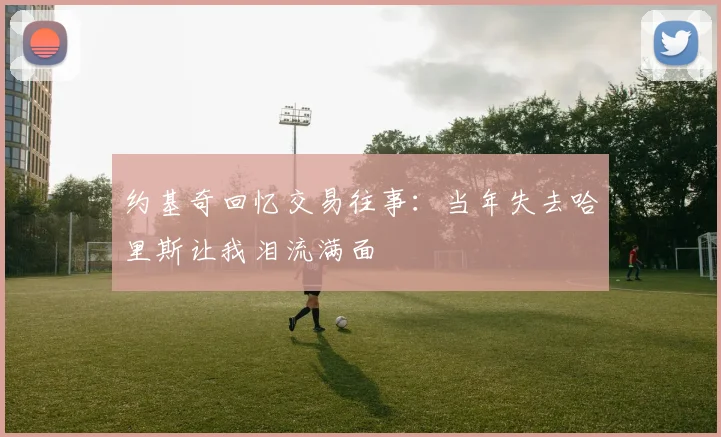 约基奇回忆交易往事：当年失去哈里斯让我泪流满面