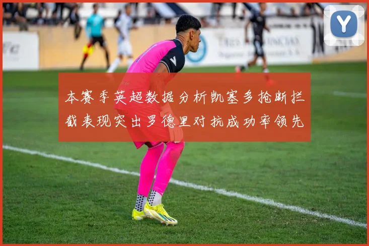 本赛季英超数据分析凯塞多抢断拦截表现突出罗德里对抗成功率领先