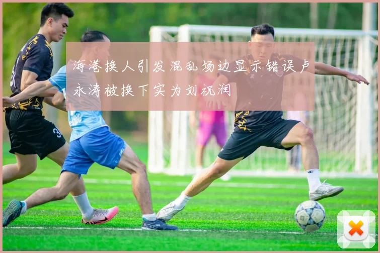 海港换人引发混乱场边显示错误卢永涛被换下实为刘祝润