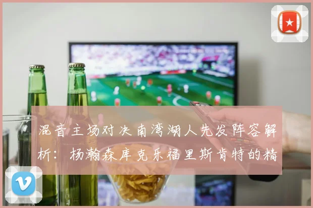 混音主场对决南湾湖人先发阵容解析：杨瀚森库克乐福里斯肯特的精彩表现