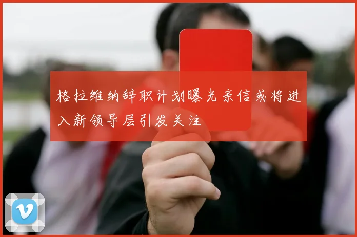 格拉维纳辞职计划曝光亲信或将进入新领导层引发关注