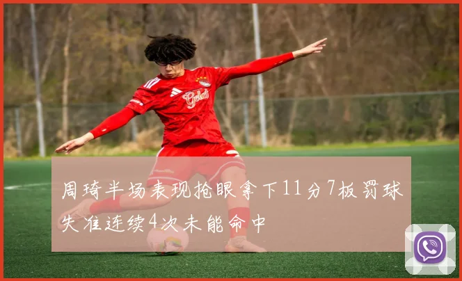 周琦半场表现抢眼拿下11分7板罚球失准连续4次未能命中