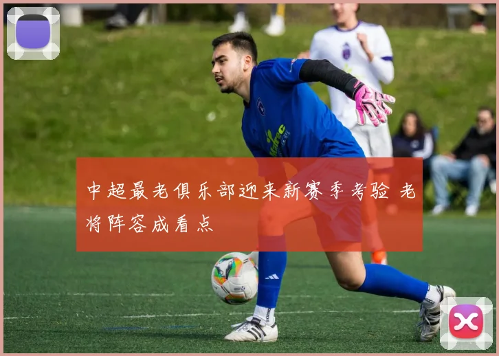 中超最老俱乐部迎来新赛季考验 老将阵容成看点