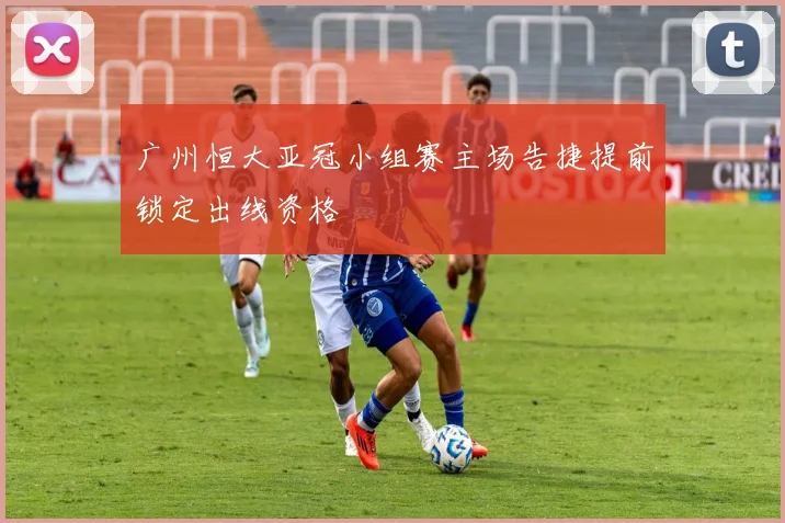 广州恒大亚冠小组赛主场告捷提前锁定出线资格