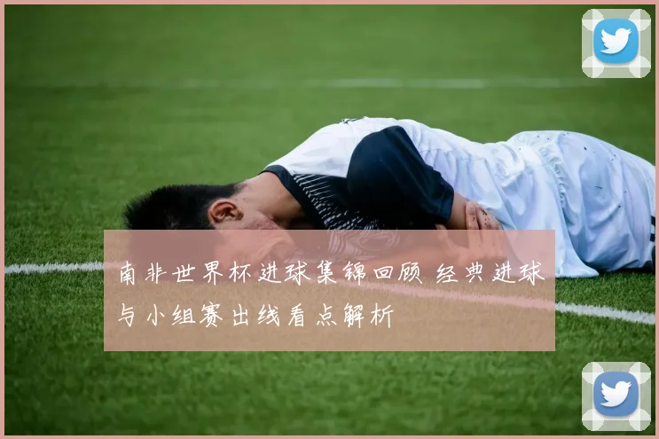南非世界杯进球集锦回顾 经典进球与小组赛出线看点解析