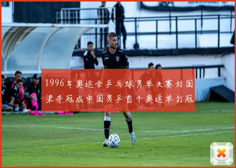 1996年奥运会乒乓球男单决赛刘国梁夺冠成中国男乒首个奥运单打冠军