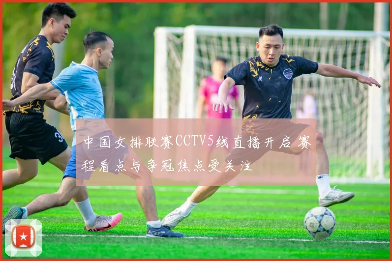 中国女排联赛CCTV5线直播开启 赛程看点与争冠焦点受关注