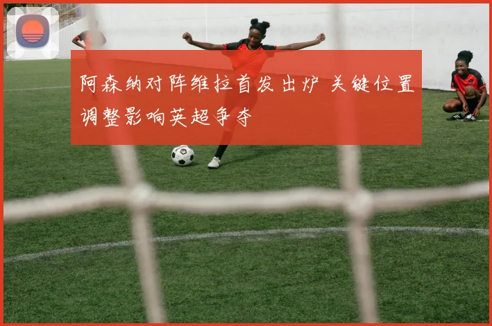 阿森纳对阵维拉首发出炉 关键位置调整影响英超争夺