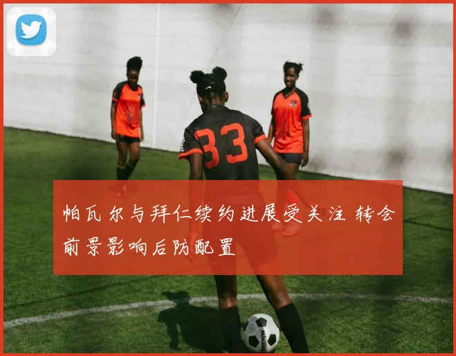 帕瓦尔与拜仁续约进展受关注 转会前景影响后防配置