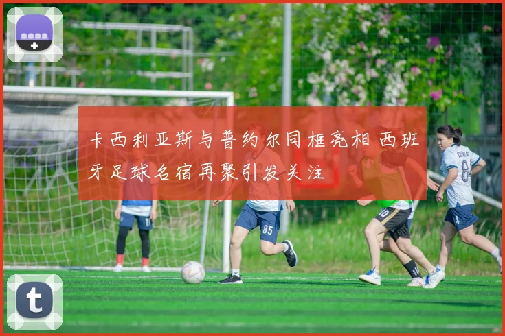 卡西利亚斯与普约尔同框亮相 西班牙足球名宿再聚引发关注