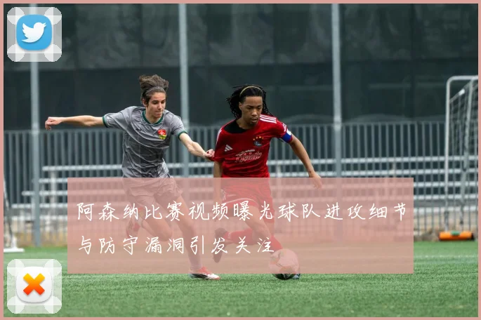 阿森纳比赛视频曝光球队进攻细节与防守漏洞引发关注