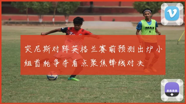 突尼斯对阵英格兰赛前预测出炉小组首轮争夺看点聚焦锋线对决