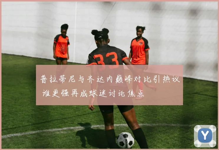 普拉蒂尼与齐达内巅峰对比引热议 谁更强再成球迷讨论焦点