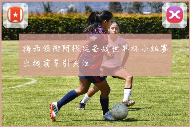 梅西领衔阿根廷备战世界杯小组赛出线前景引关注