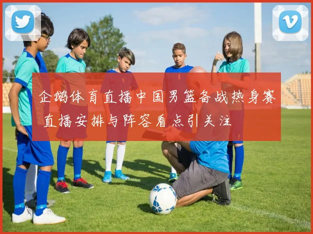 企鹅体育直播中国男篮备战热身赛 直播安排与阵容看点引关注