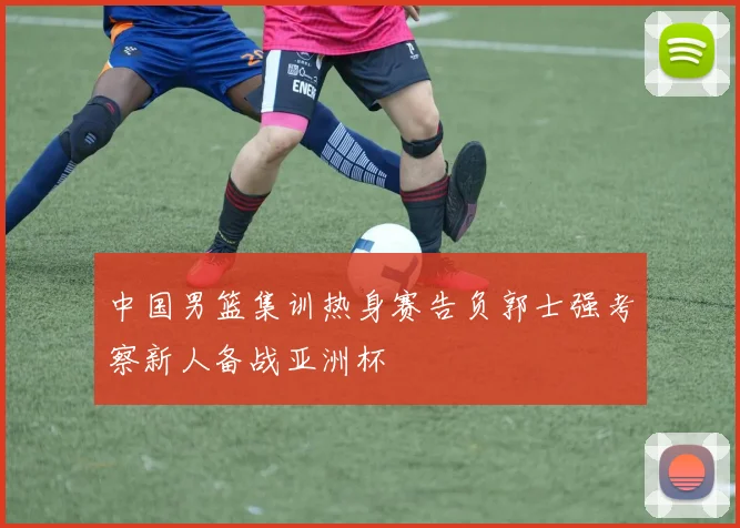 中国男篮集训热身赛告负郭士强考察新人备战亚洲杯